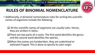 General Biology 2: Lesson No. 8 Taxonomic Classification of Life
RULES OF BINOMIAL NOMENCLATURE
• Additionally, in binomial nomenclature rules for writing the scientific
names of organisms include the following:
 All the scientific names of organisms are usually Latin. Hence,
they are written in italics.
There are two parts of a name. The first word identifies the genus
and the second word identifies the species.
When the names are handwritten, they are underlined or
italicized if typed. This is done to specify its Latin origin
 