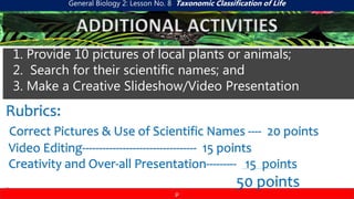 General Biology 2: Lesson No. 8 Taxonomic Classification of Life
p
ADDITIONAL ACTIVITIES
1. Provide 10 pictures of local plants or animals;
2. Search for their scientific names; and
3. Make a Creative Slideshow/Video Presentation
Rubrics:
Correct Pictures & Use of Scientific Names ---- 20 points
Video Editing---------------------------------- 15 points
Creativity and Over-all Presentation--------- 15 points
50 points
 