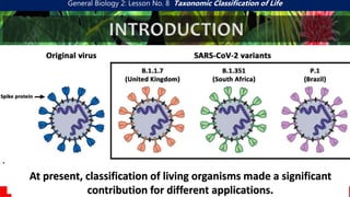 General Biology 2: Lesson No. 8 Taxonomic Classification of Life
INTRODUCTION
Every individuals have their own and unique characteristics.
Each is varied and different from one another.
Similarities and differences of individuals rooted for science of
classification-Taxonomy
At present, classification of living organisms made a significant
contribution for different applications.
 