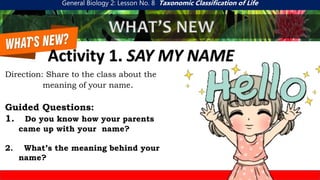 General Biology 2: Lesson No. 8 Taxonomic Classification of Life
WHAT’S NEW
Activity 1. SAY MY NAME
Direction: Share to the class about the
meaning of your name.
Guided Questions:
1. Do you know how your parents
came up with your name?
2. What’s the meaning behind your
name?
 