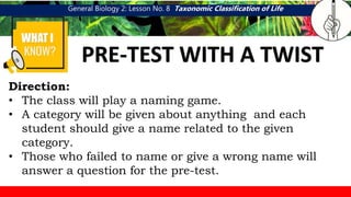 General Biology 2: Lesson No. 8 Taxonomic Classification of Life
WHAT I
PRE-TEST WITH A TWIST
Direction:
• The class will play a naming game.
• A category will be given about anything and each
student should give a name related to the given
category.
• Those who failed to name or give a wrong name will
answer a question for the pre-test.
 