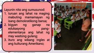 Layunin nito ang sumusunod:
1. turuan ang lahat na maging
mabuting mamamayan ng
isang demokratikong bansa;
2. bigyan ng ganap na
edukasyong pang-
elementarya ang lahat ng
may wastong gulang;
3. ituro ang wikang Ingles at
ang kulturang Amerikano;
 