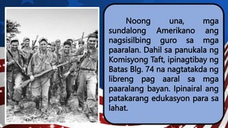 Noong una, mga
sundalong Amerikano ang
nagsisilbing guro sa mga
paaralan. Dahil sa panukala ng
Komisyong Taft, ipinagtibay ng
Batas Blg. 74 na nagtatakda ng
libreng pag aaral sa mga
paaralang bayan. Ipinairal ang
patakarang edukasyon para sa
lahat.
 