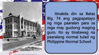 Itinakda din sa Batas
Blg. 74 ang pagpapatayo
ng mga paaralan para sa
mga may gustong maging
guro. Ito ay tinatawag na
paaralang normal tulad ng
Philippine Normal School .
 
