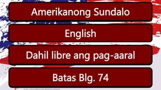 Sino ang naging unang guro sa panahon ng
Amerikano?
Anong wika ang kanilang gamit?
Bakit marami sa mga Pilipino ang naakit pumasok
sa paaralan?
Amerikanong Sundalo
English
Dahil libre ang pag-aaral
Anong batas ang nagtakda ng libreng pag aaral sa
mga paaralang bayan?
Batas Blg. 74
 