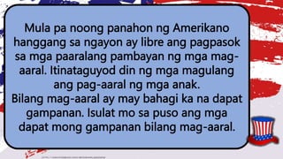 Mula pa noong panahon ng Amerikano
hanggang sa ngayon ay libre ang pagpasok
sa mga paaralang pambayan ng mga mag-
aaral. Itinataguyod din ng mga magulang
ang pag-aaral ng mga anak.
Bilang mag-aaral ay may bahagi ka na dapat
gampanan. Isulat mo sa puso ang mga
dapat mong gampanan bilang mag-aaral.
 