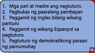 1. Mga pari at madre ang nagtuturo.
2. Pagbukas ng paaralang pambayan
3. Paggamit ng Ingles bilang wikang
panturo
4. Paggamit ng wikang Espanyol sa
pagtuturo.
5. Pagtuturo ng demokratikong paraan
ng pamumuhay
 