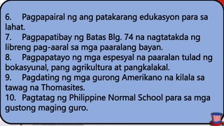 6. Pagpapairal ng ang patakarang edukasyon para sa
lahat.
7. Pagpapatibay ng Batas Blg. 74 na nagtatakda ng
libreng pag-aaral sa mga paaralang bayan.
8. Pagpapatayo ng mga espesyal na paaralan tulad ng
bokasyunal, pang agrikultura at pangkalakal.
9. Pagdating ng mga gurong Amerikano na kilala sa
tawag na Thomasites.
10. Pagtatag ng Philippine Normal School para sa mga
gustong maging guro.
 