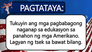 PAGTATAYA:
Tukuyin ang mga pagbabagong
naganap sa edukasyon sa
panahon ng mga Amerikano.
Lagyan ng tsek sa bawat bilang.
 