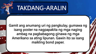 TAKDANG-ARALIN
Gamit ang anumang uri ng pangkulay, gumawa ng
isang poster na nagpapakita ng mga naging
ambag na pagbabagong ginawa ng mga
Amerikano sa ating lipunan. Gawin ito sa isang
maikling bond paper.
 