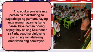 Ang edukasyon ay isang
paraan na makatulong sa
pagbabago ng pamumuhay ng
mga mamamayan ng isang
bansa. Kaya naman noong
napagtibay na ang Kasunduan
sa Paris, agad na binigyang
pansin ng Pamahalaang
Amerikano ang edukasyon.
 