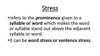 Stress
•refers to the prominence given to a
syllable or word which makes the word
or syllable stand out above the adjacent
syllable or word.
•It can be word stress or sentence stress.
 