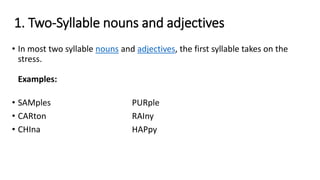 1. Two-Syllable nouns and adjectives
• In most two syllable nouns and adjectives, the first syllable takes on the
stress.
Examples:
• SAMples PURple
• CARton RAIny
• CHIna HAPpy
 