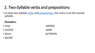 2. Two-Syllable verbs and prepositions
• In most two syllable verbs and prepositions, the stress is on the second
syllable.
Examples:
• relax aMONG
• reCEIVE aSIDE
• direct beTWEEN
• deCIDE
 