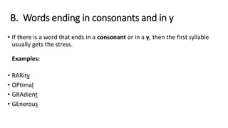 B. Words ending in consonants and in y
• If there is a word that ends in a consonant or in a y, then the first syllable
usually gets the stress.
Examples:
• RARity
• OPtimal
• GRAdient
• GEnerous
 