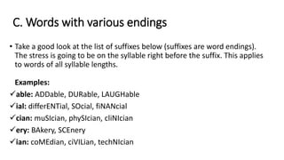 C. Words with various endings
• Take a good look at the list of suffixes below (suffixes are word endings).
The stress is going to be on the syllable right before the suffix. This applies
to words of all syllable lengths.
Examples:
able: ADDable, DURable, LAUGHable
ial: differENTial, SOcial, fiNANcial
cian: muSIcian, phySIcian, cliNIcian
ery: BAkery, SCEnery
ian: coMEdian, ciVILian, techNIcian
 