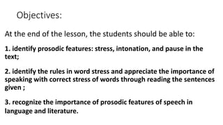 Objectives:
At the end of the lesson, the students should be able to:
1. identify prosodic features: stress, intonation, and pause in the
text;
2. identify the rules in word stress and appreciate the importance of
speaking with correct stress of words through reading the sentences
given ;
3. recognize the importance of prosodic features of speech in
language and literature.
 