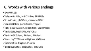 C. Words with various endings
• EXAMPLES:
ible: reSIstible, imPOSsible, TERRible
ic: arCHAic, plaTOnic, characteRIStic
ics: diaBEtics, paediAtrics, TOpics
ion: classifiCAtion, repoSItion, vegeTAtion
ia: MEdia, bacTERia, vicTORia
ient: inGREdient, PAtient, ANcient
ious: mySTERious, reLIgious, VARious
ish: SELfish, ENglish, PUnish
osis: hypNOsis, diagNOsis, osMOsis
 