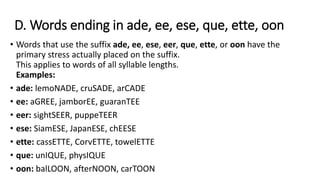 D. Words ending in ade, ee, ese, que, ette, oon
• Words that use the suffix ade, ee, ese, eer, que, ette, or oon have the
primary stress actually placed on the suffix.
This applies to words of all syllable lengths.
Examples:
• ade: lemoNADE, cruSADE, arCADE
• ee: aGREE, jamborEE, guaranTEE
• eer: sightSEER, puppeTEER
• ese: SiamESE, JapanESE, chEESE
• ette: cassETTE, CorvETTE, towelETTE
• que: unIQUE, physIQUE
• oon: balLOON, afterNOON, carTOON
 