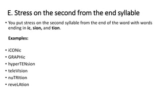 E. Stress on the second from the end syllable
• You put stress on the second syllable from the end of the word with words
ending in ic, sion, and tion.
Examples:
• iCONic
• GRAPHic
• hyperTENsion
• teleVIsion
• nuTRItion
• reveLAtion
 