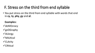 F. Stress on the third from end syllable
• You put stress on the third from end syllable with words that end
in cy, ty, phy, gy and al.
Examples:
deMOcracy
geOGraphy
ALlergy
NAUtical
CLArity
CRItical
 