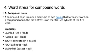 4. Word stress for compound words
• A. Compound noun
• A compound noun is a noun made out of two nouns that form one word. In
a compound noun, the most stress is on the stressed syllable of the first
word.
Examples:
• SEAfood (sea + food)
• ICEland (ice + land)
• TOOTHpaste (tooth + paste)
• FOOTball (foot + ball)
• BAsketball (basket + ball)
 