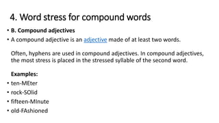 4. Word stress for compound words
• B. Compound adjectives
• A compound adjective is an adjective made of at least two words.
Often, hyphens are used in compound adjectives. In compound adjectives,
the most stress is placed in the stressed syllable of the second word.
Examples:
• ten-MEter
• rock-SOlid
• fifteen-MInute
• old-FAshioned
 