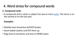 4. Word stress for compound words
C. Compound verbs
• A compound verb is when a subject has two or more verbs. The stress is on
the second or on the last part.
Examples:
• Matilda loves bread but deTESTS butter.
• Sarah baked cookies and ATE them up.
• Dogs love to eat bones and love to DRINK water.
 