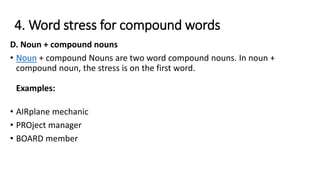 4. Word stress for compound words
D. Noun + compound nouns
• Noun + compound Nouns are two word compound nouns. In noun +
compound noun, the stress is on the first word.
Examples:
• AIRplane mechanic
• PROject manager
• BOARD member
 