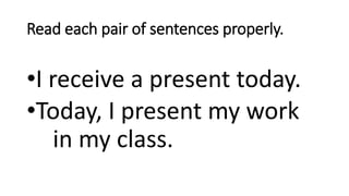 Read each pair of sentences properly.
•I receive a present today.
•Today, I present my work
in my class.
 