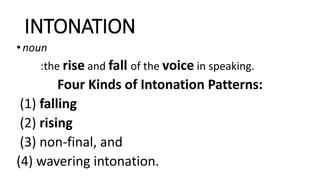 INTONATION
•noun
:the rise and fall of the voice in speaking.
Four Kinds of Intonation Patterns:
(1) falling
(2) rising
(3) non-final, and
(4) wavering intonation.
 