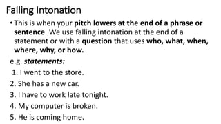 Falling Intonation
•This is when your pitch lowers at the end of a phrase or
sentence. We use falling intonation at the end of a
statement or with a question that uses who, what, when,
where, why, or how.
e.g. statements:
1. I went to the store.
2. She has a new car.
3. I have to work late tonight.
4. My computer is broken.
5. He is coming home.
 