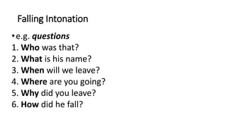 Falling Intonation
•e.g. questions
1. Who was that?
2. What is his name?
3. When will we leave?
4. Where are you going?
5. Why did you leave?
6. How did he fall?
 