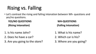 Rising vs. Falling
• Let's contrast the rising and falling intonation between Wh- questions and
yes/no questions.
YES/NO QUESTIONS WH-QUESTIONS
(Rising Intonation) (Falling Intonation)
1. Is his name John? 1. What is his name?
2. Does he have a car? 2. Which car is his?
3. Are you going to the store? 3. Where are you going?
 