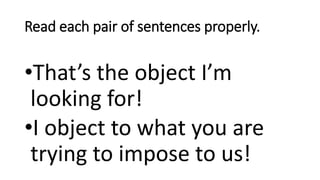 Read each pair of sentences properly.
•That’s the object I’m
looking for!
•I object to what you are
trying to impose to us!
 