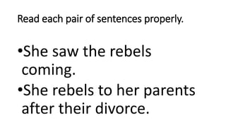 Read each pair of sentences properly.
•She saw the rebels
coming.
•She rebels to her parents
after their divorce.
 