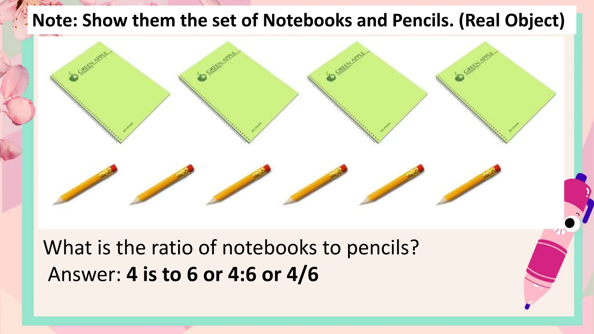 Note: Show them the set of Notebooks and Pencils. (Real Object)
What is the ratio of notebooks to pencils?
Answer: 4 is to 6 or 4:6 or 4/6
 