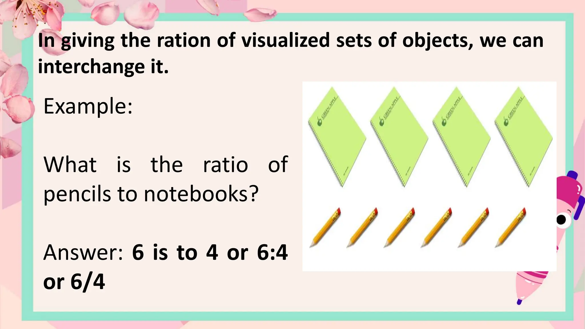 In giving the ration of visualized sets of objects, we can
interchange it.
Example:
What is the ratio of
pencils to notebooks?
Answer: 6 is to 4 or 6:4
or 6/4
 