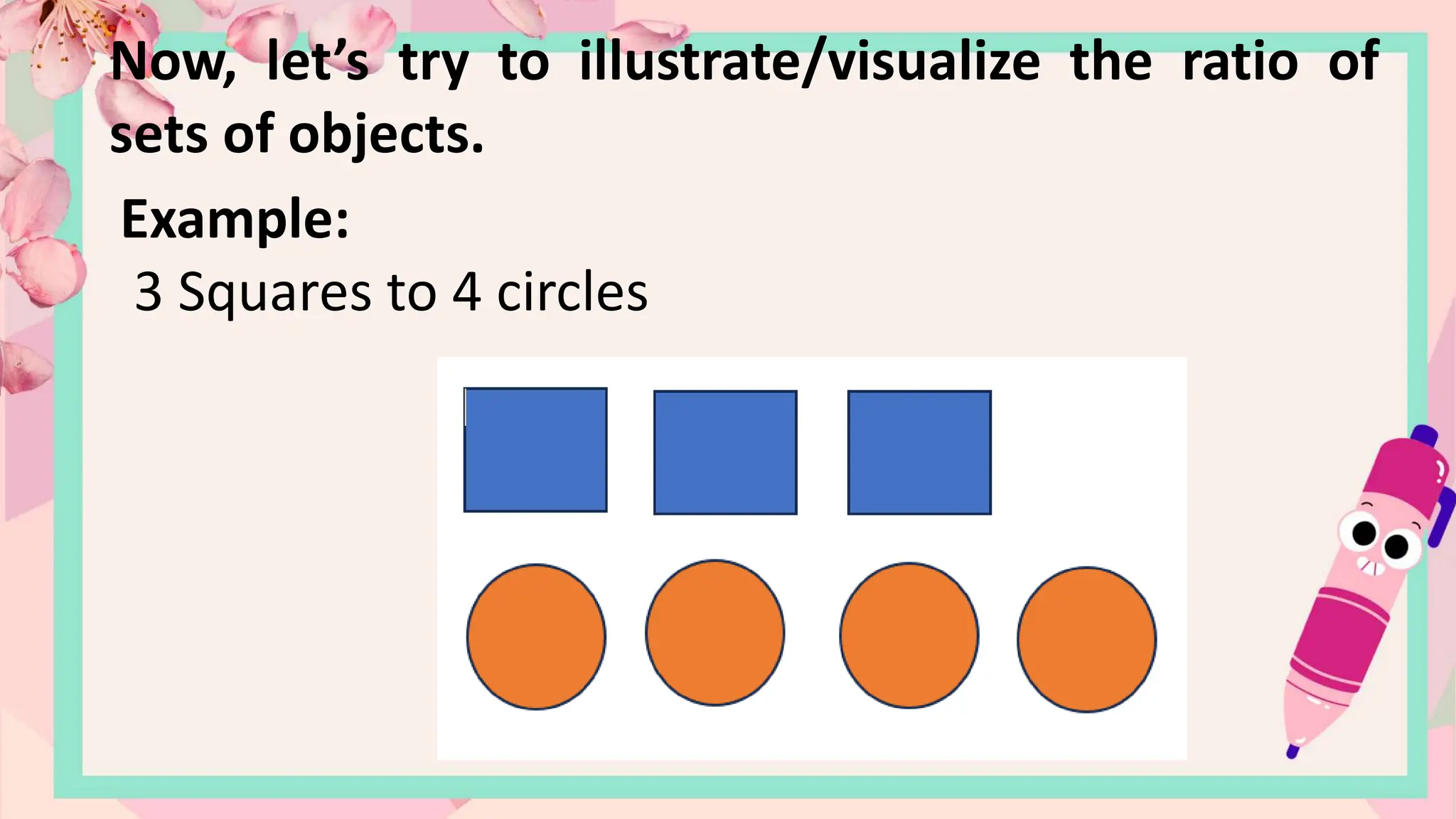 Now, let’s try to illustrate/visualize the ratio of
sets of objects.
Example:
3 Squares to 4 circles
 