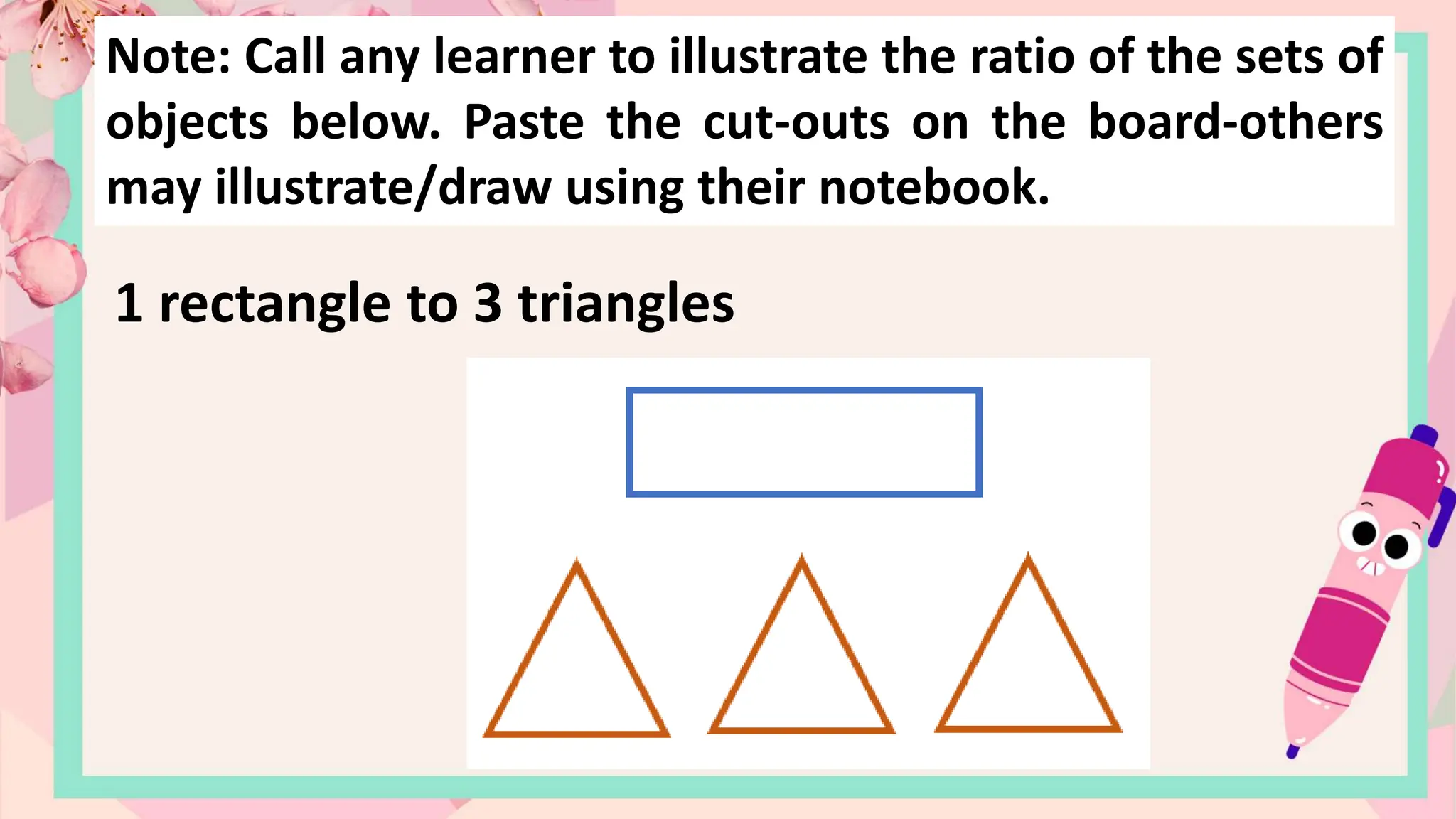 Note: Call any learner to illustrate the ratio of the sets of
objects below. Paste the cut-outs on the board-others
may illustrate/draw using their notebook.
1 rectangle to 3 triangles
 