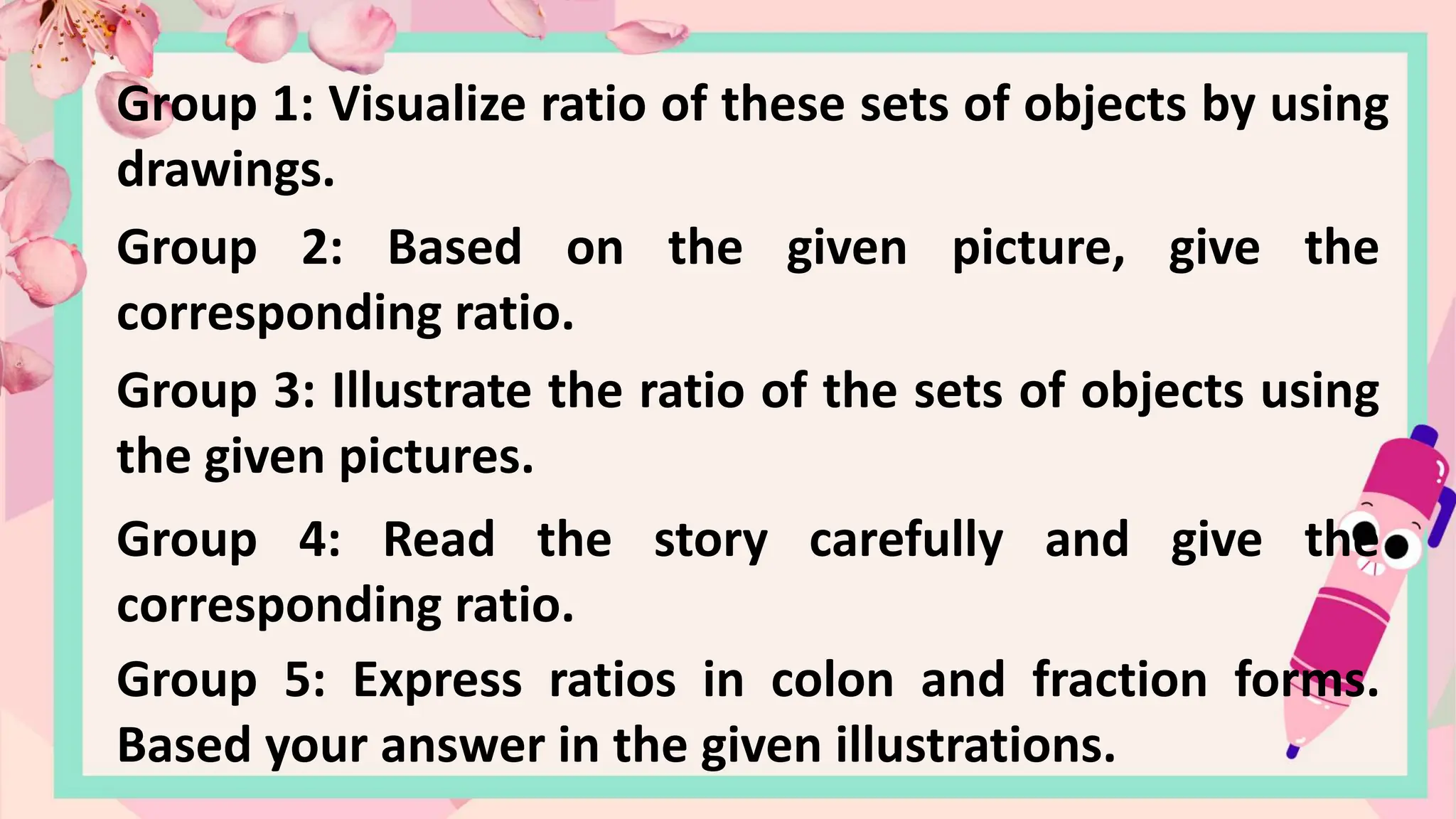 Group 1: Visualize ratio of these sets of objects by using
drawings.
Group 2: Based on the given picture, give the
corresponding ratio.
Group 3: Illustrate the ratio of the sets of objects using
the given pictures.
Group 4: Read the story carefully and give the
corresponding ratio.
Group 5: Express ratios in colon and fraction forms.
Based your answer in the given illustrations.
 