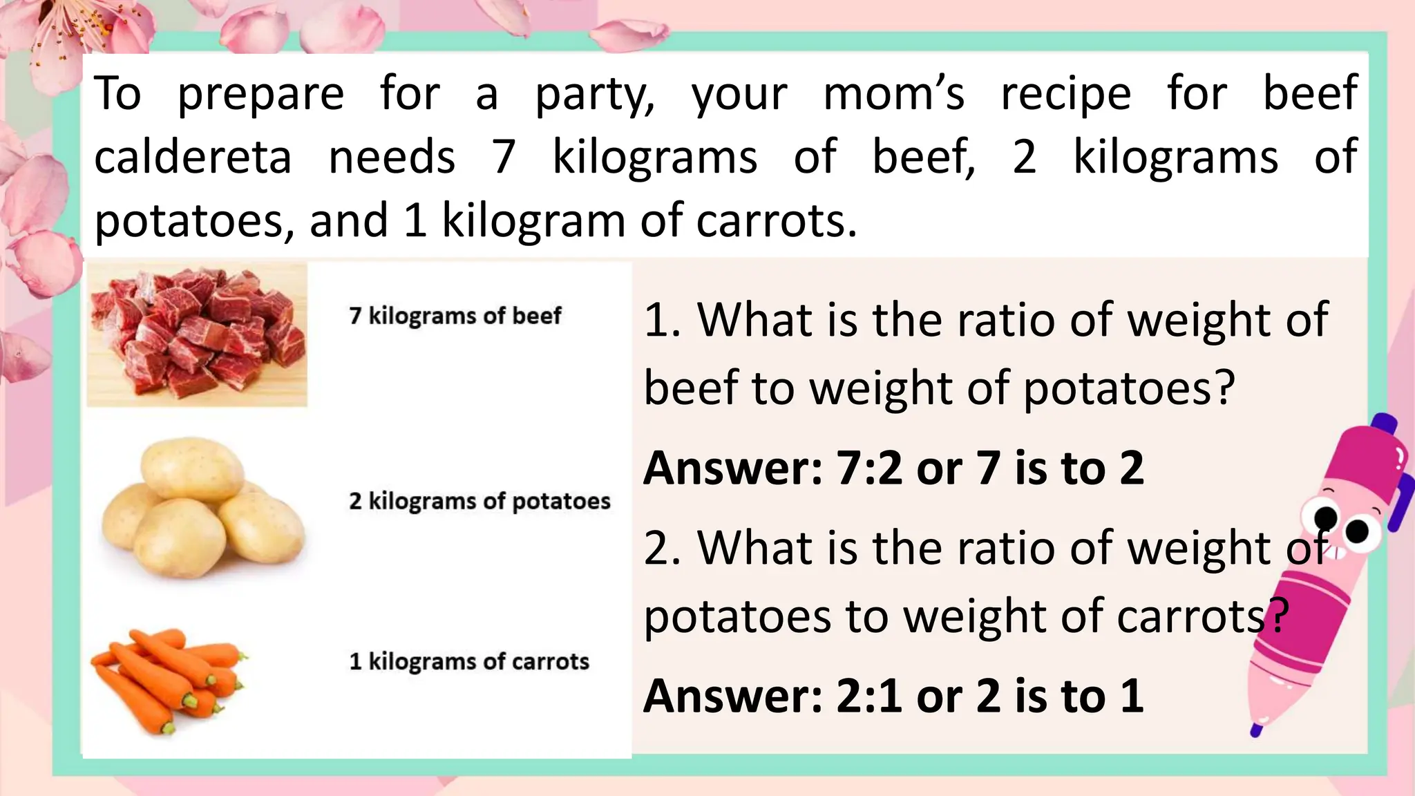 To prepare for a party, your mom’s recipe for beef
caldereta needs 7 kilograms of beef, 2 kilograms of
potatoes, and 1 kilogram of carrots.
1. What is the ratio of weight of
beef to weight of potatoes?
Answer: 7:2 or 7 is to 2
2. What is the ratio of weight of
potatoes to weight of carrots?
Answer: 2:1 or 2 is to 1
 