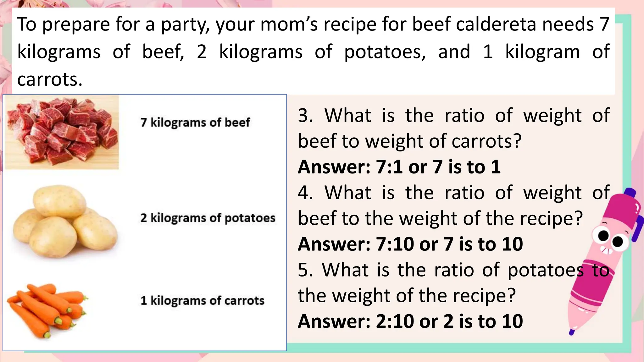 To prepare for a party, your mom’s recipe for beef caldereta needs 7
kilograms of beef, 2 kilograms of potatoes, and 1 kilogram of
carrots.
3. What is the ratio of weight of
beef to weight of carrots?
Answer: 7:1 or 7 is to 1
4. What is the ratio of weight of
beef to the weight of the recipe?
Answer: 7:10 or 7 is to 10
5. What is the ratio of potatoes to
the weight of the recipe?
Answer: 2:10 or 2 is to 10
 