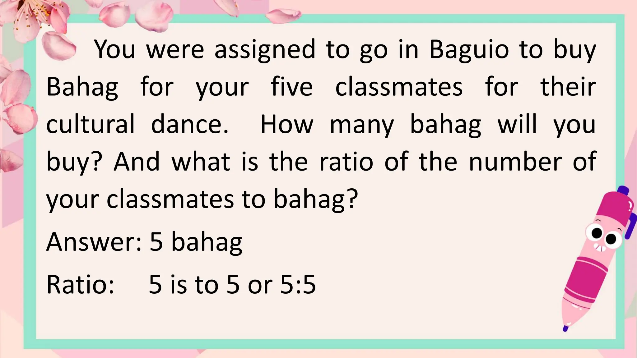 You were assigned to go in Baguio to buy
Bahag for your five classmates for their
cultural dance. How many bahag will you
buy? And what is the ratio of the number of
your classmates to bahag?
Answer: 5 bahag
Ratio: 5 is to 5 or 5:5
 