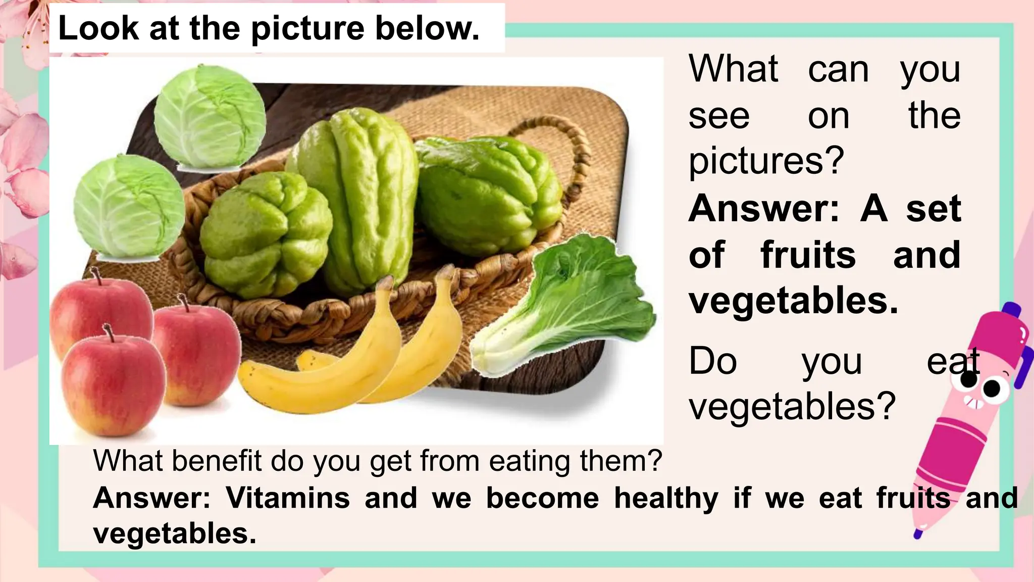 Look at the picture below.
What can you
see on the
pictures?
Answer: A set
of fruits and
vegetables.
Do you eat
vegetables?
What benefit do you get from eating them?
Answer: Vitamins and we become healthy if we eat fruits and
vegetables.
 