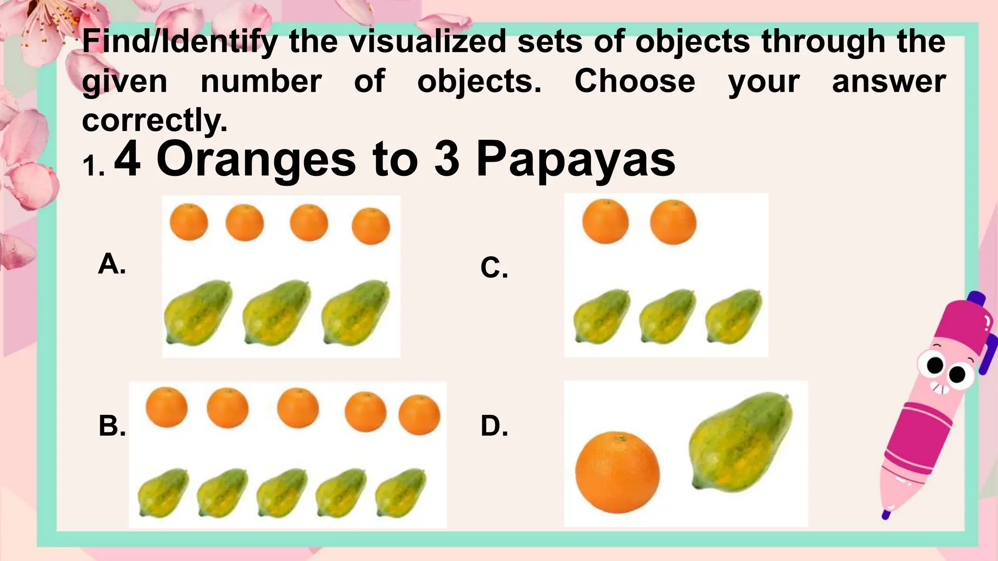 Find/Identify the visualized sets of objects through the
given number of objects. Choose your answer
correctly.
1. 4 Oranges to 3 Papayas
A.
B.
C.
D.
 