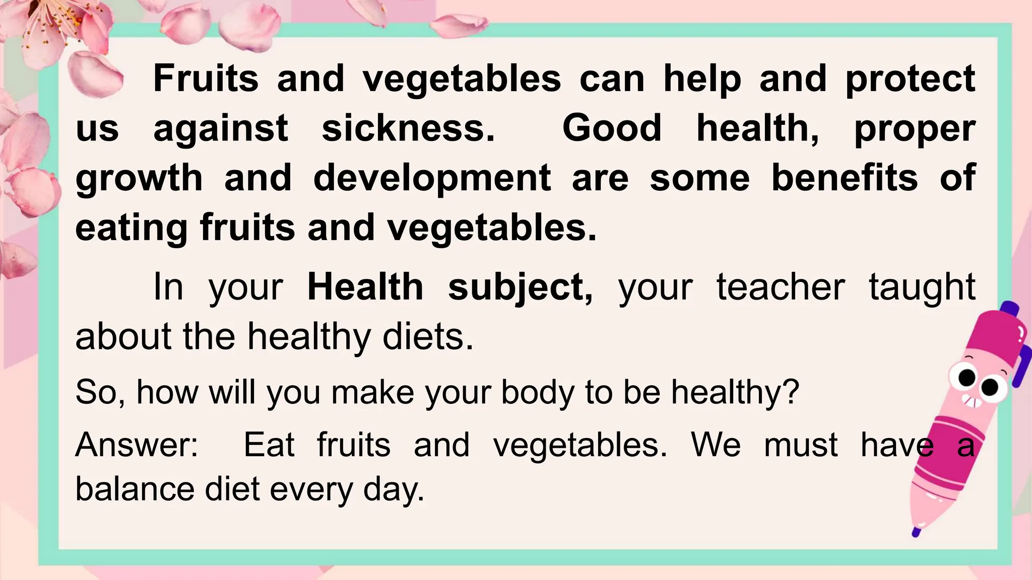 Fruits and vegetables can help and protect
us against sickness. Good health, proper
growth and development are some benefits of
eating fruits and vegetables.
In your Health subject, your teacher taught
about the healthy diets.
So, how will you make your body to be healthy?
Answer: Eat fruits and vegetables. We must have a
balance diet every day.
 