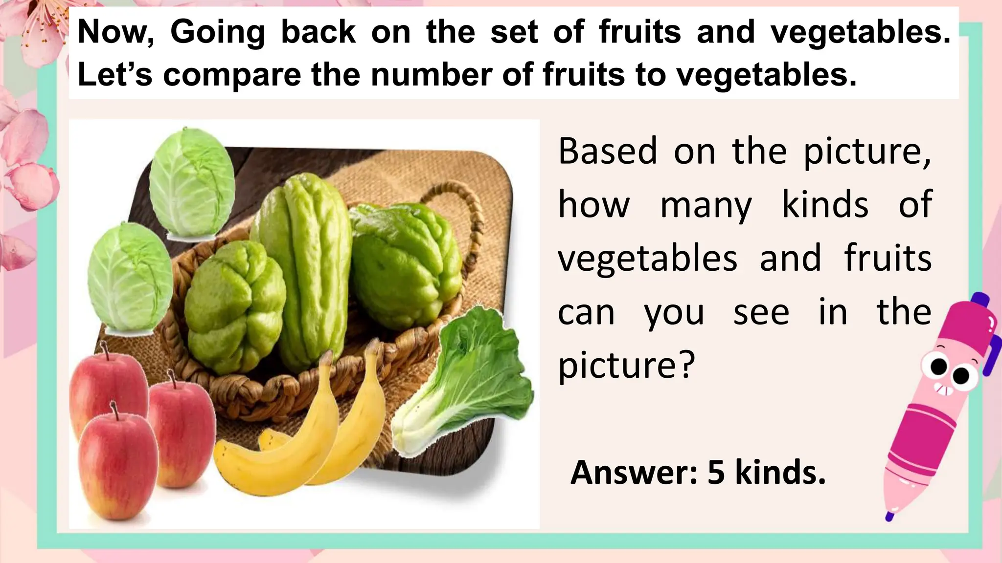 Now, Going back on the set of fruits and vegetables.
Let’s compare the number of fruits to vegetables.
Based on the picture,
how many kinds of
vegetables and fruits
can you see in the
picture?
Answer: 5 kinds.
 