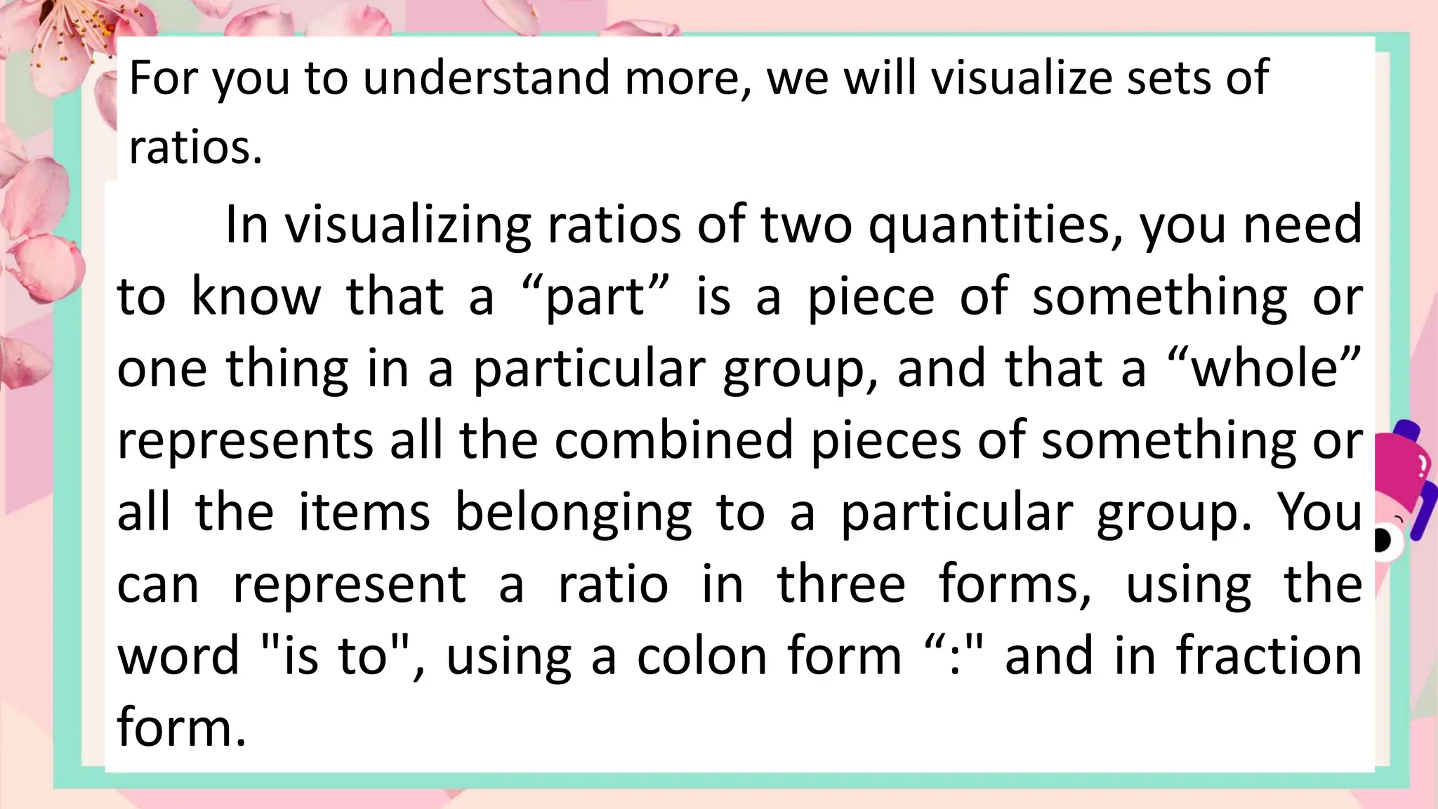 For you to understand more, we will visualize sets of
ratios.
In visualizing ratios of two quantities, you need
to know that a “part” is a piece of something or
one thing in a particular group, and that a “whole”
represents all the combined pieces of something or
all the items belonging to a particular group. You
can represent a ratio in three forms, using the
word "is to", using a colon form “:" and in fraction
form.
 
