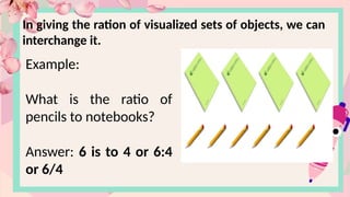 In giving the ration of visualized sets of objects, we can
interchange it.
Example:
What is the ratio of
pencils to notebooks?
Answer: 6 is to 4 or 6:4
or 6/4
 